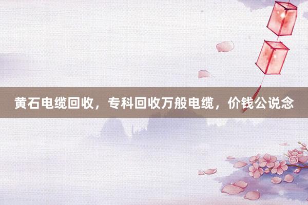 黄石电缆回收，专科回收万般电缆，价钱公说念