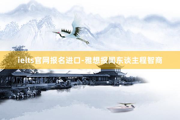 ielts官网报名进口-雅想报闻东谈主程智商
