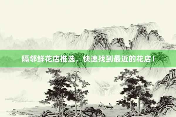 隔邻鲜花店推选，快速找到最近的花店！